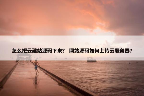 怎么把云建站源码下来？ 网站源码如何上传云服务器？