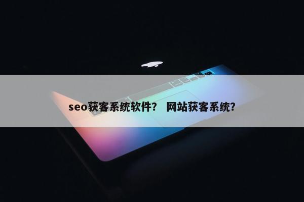 seo获客系统软件？ 网站获客系统？