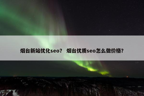 烟台新站优化seo？ 烟台优质seo怎么做价格？