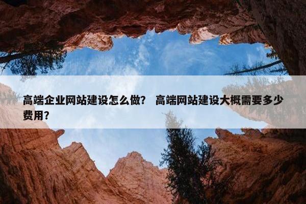 高端企业网站建设怎么做？ 高端网站建设大概需要多少费用？