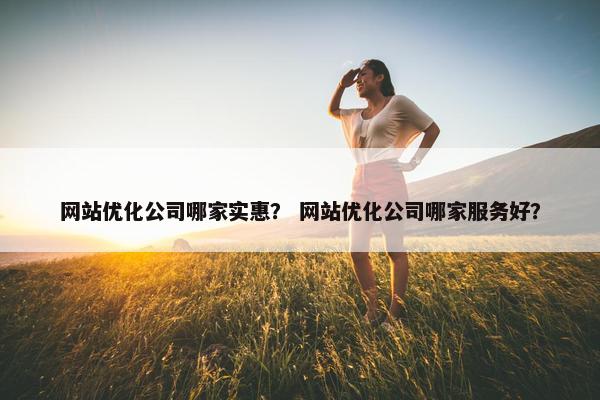 网站优化公司哪家实惠？ 网站优化公司哪家服务好？