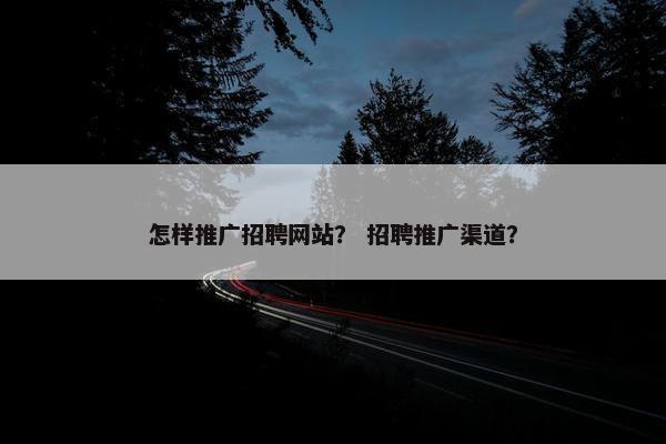 怎样推广招聘网站？ 招聘推广渠道？