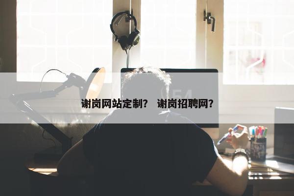 谢岗网站定制？ 谢岗招聘网？