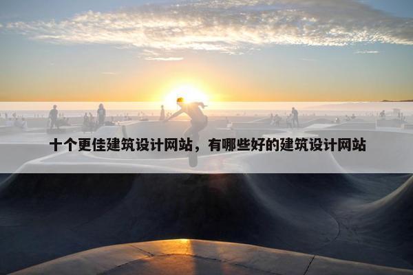 十个更佳建筑设计网站，有哪些好的建筑设计网站
