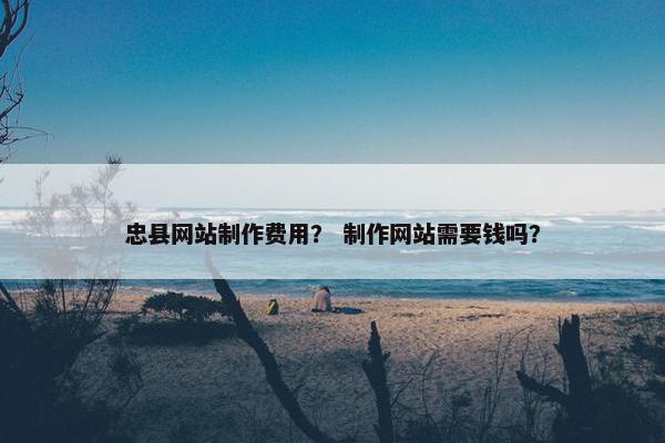 忠县网站制作费用？ 制作网站需要钱吗？