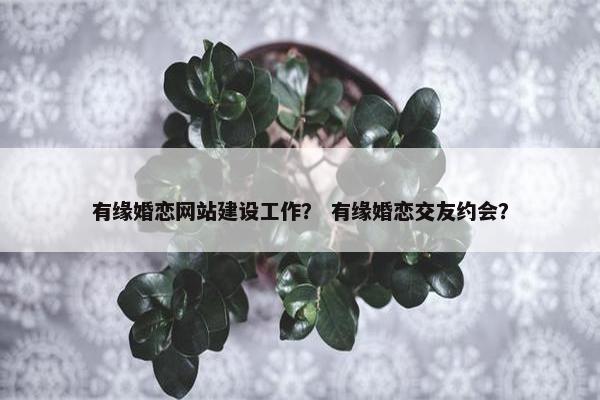 有缘婚恋网站建设工作？ 有缘婚恋交友约会？