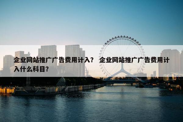 企业网站推广广告费用计入？ 企业网站推广广告费用计入什么科目？