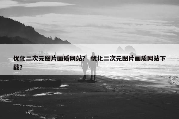 优化二次元图片画质网站？ 优化二次元图片画质网站下载？