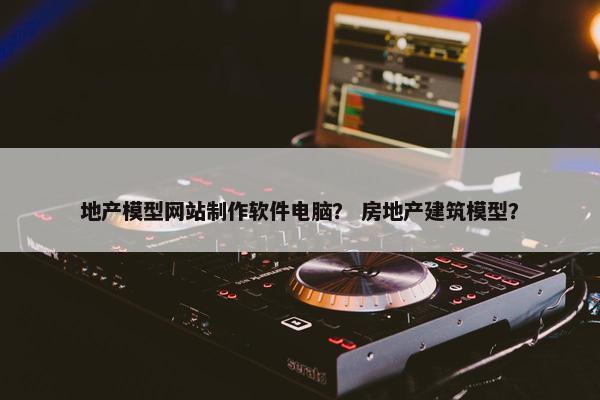 地产模型网站制作软件电脑？ 房地产建筑模型？