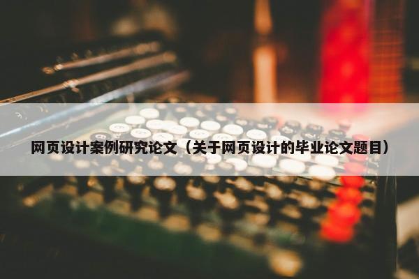 网页设计案例研究论文（关于网页设计的毕业论文题目）