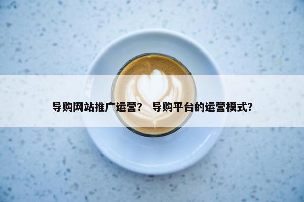 导购网站推广运营？ 导购平台的运营模式？