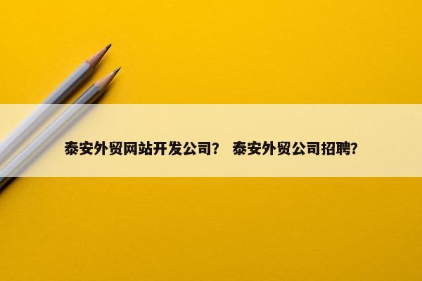 泰安外贸网站开发公司？ 泰安外贸公司招聘？