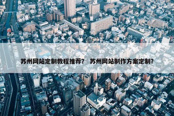 苏州网站定制教程推荐？ 苏州网站制作方案定制？
