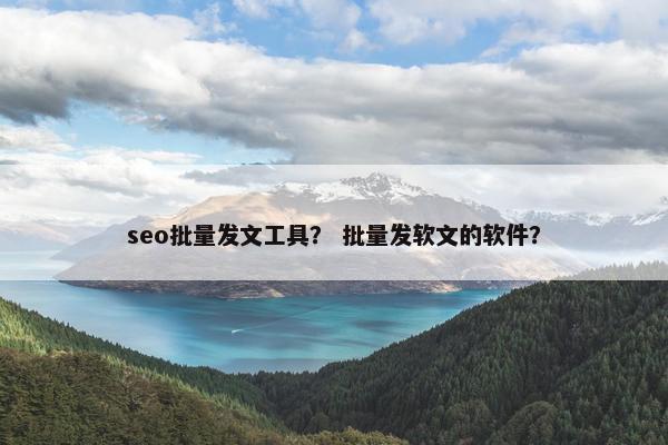 seo批量发文工具？ 批量发软文的软件？