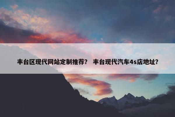丰台区现代网站定制推荐？ 丰台现代汽车4s店地址？
