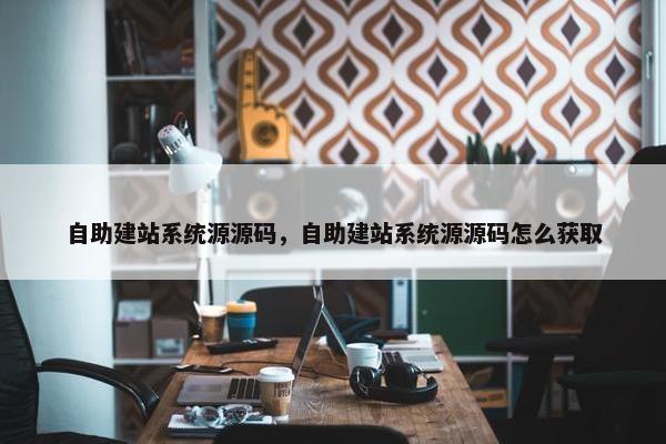 自助建站系统源源码，自助建站系统源源码怎么获取