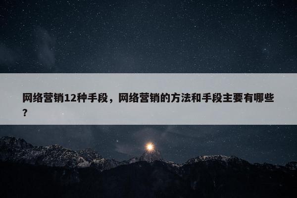 网络营销12种手段，网络营销的方法和手段主要有哪些?