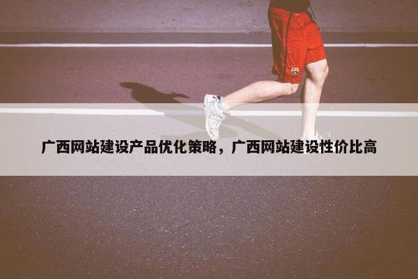 广西网站建设产品优化策略，广西网站建设性价比高
