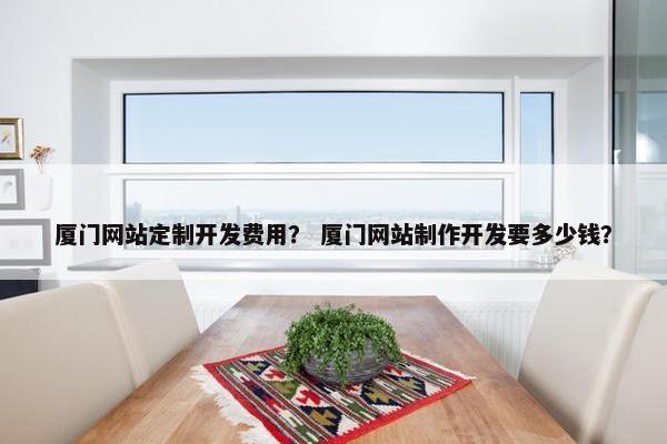 厦门网站定制开发费用？ 厦门网站制作开发要多少钱？