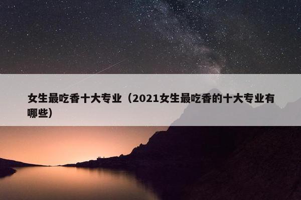 女生最吃香十大专业（2021女生最吃香的十大专业有哪些）