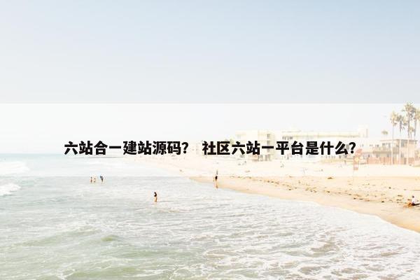 六站合一建站源码？ 社区六站一平台是什么？