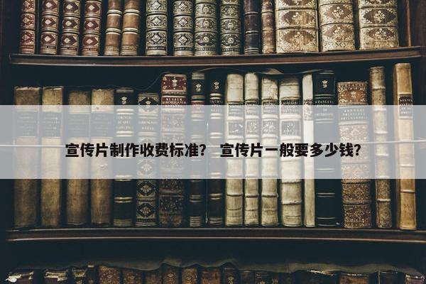 宣传片制作收费标准？ 宣传片一般要多少钱？