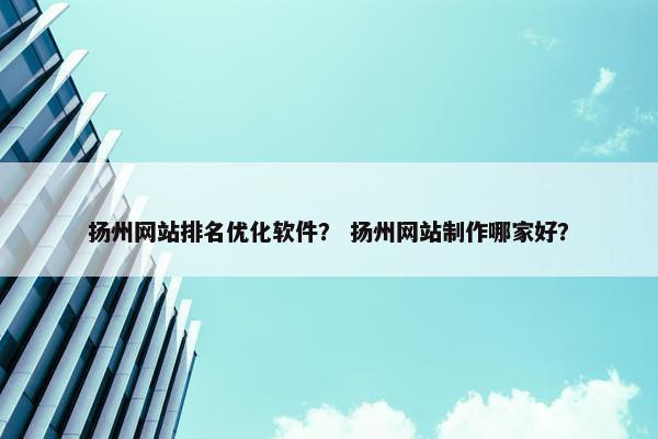 扬州网站排名优化软件？ 扬州网站制作哪家好？