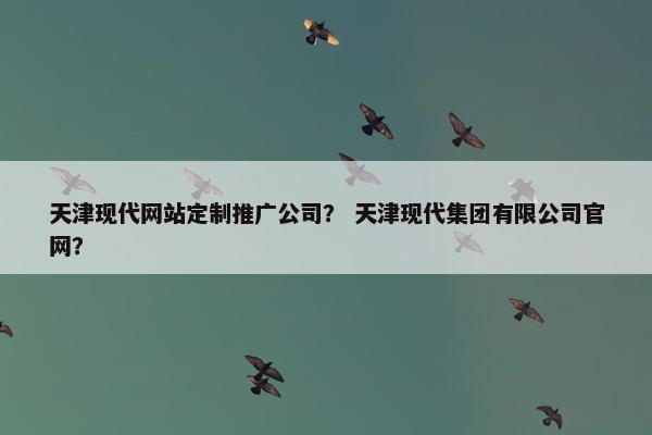 天津现代网站定制推广公司？ 天津现代集团有限公司官网？