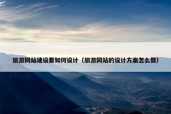 旅游网站建设要如何设计（旅游网站的设计方案怎么做）