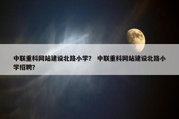 中联重科网站建设北路小学？ 中联重科网站建设北路小学招聘？