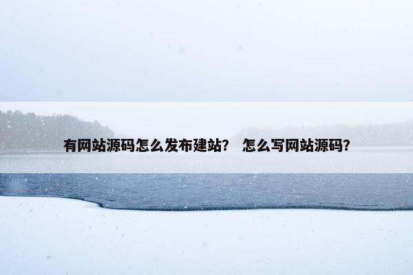 有网站源码怎么发布建站？ 怎么写网站源码？