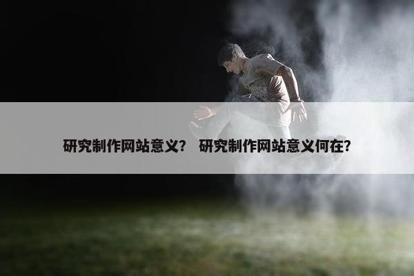 研究制作网站意义？ 研究制作网站意义何在？