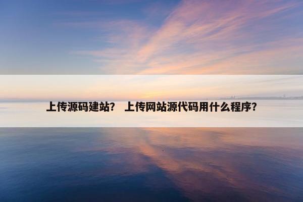 上传源码建站？ 上传网站源代码用什么程序？