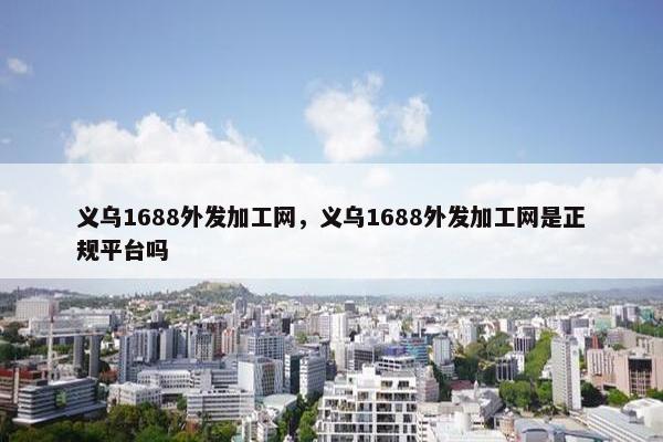 义乌1688外发加工网，义乌1688外发加工网是正规平台吗