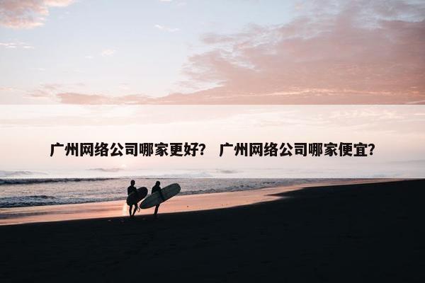 广州网络公司哪家更好？ 广州网络公司哪家便宜？