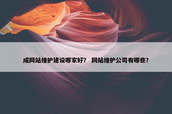 成网站维护建设哪家好？ 网站维护公司有哪些？