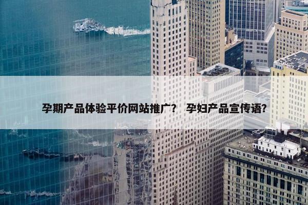 孕期产品体验平价网站推广？ 孕妇产品宣传语？