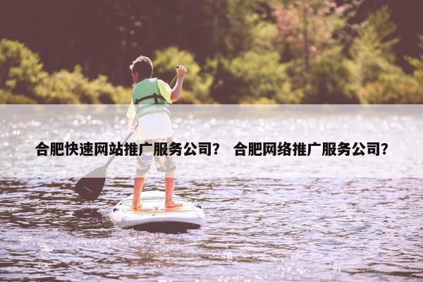 合肥快速网站推广服务公司？ 合肥网络推广服务公司？