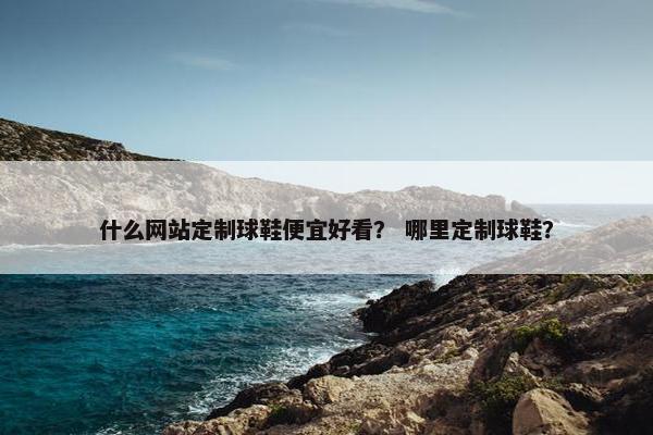 什么网站定制球鞋便宜好看？ 哪里定制球鞋？