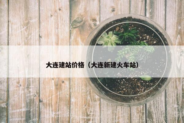 大连建站价格（大连新建火车站）