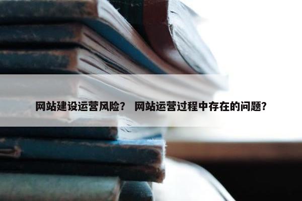 网站建设运营风险？ 网站运营过程中存在的问题？