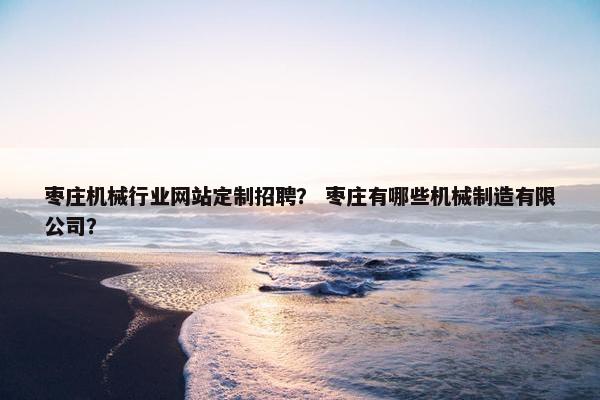 枣庄机械行业网站定制招聘？ 枣庄有哪些机械制造有限公司？