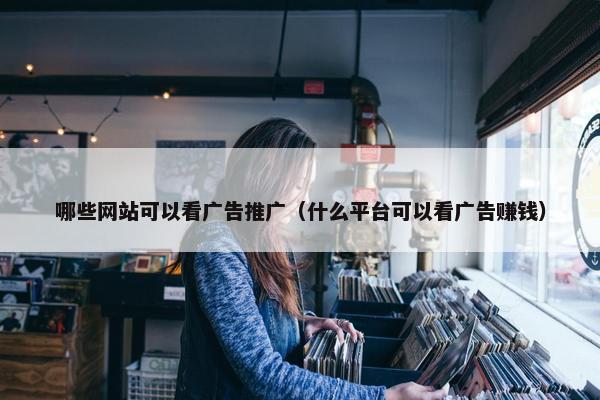 哪些网站可以看广告推广（什么平台可以看广告赚钱）