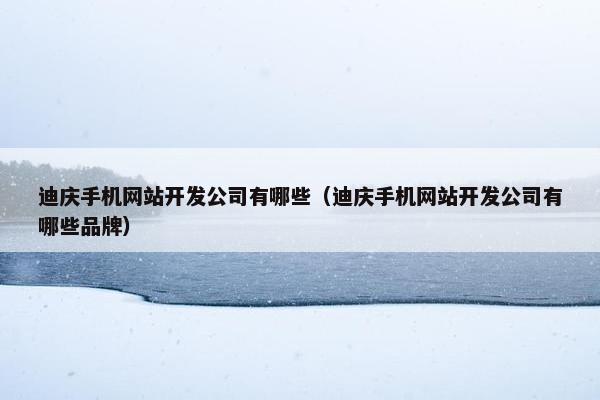 迪庆手机网站开发公司有哪些（迪庆手机网站开发公司有哪些品牌）