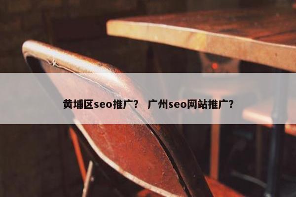 黄埔区seo推广？ 广州seo网站推广？