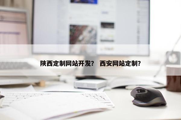 陕西定制网站开发？ 西安网站定制？