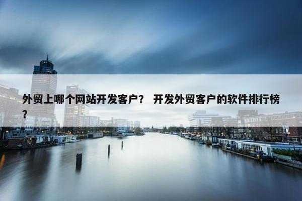 外贸上哪个网站开发客户？ 开发外贸客户的软件排行榜？
