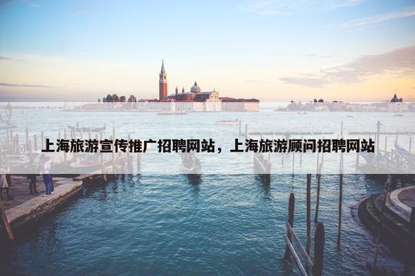 上海旅游宣传推广招聘网站，上海旅游顾问招聘网站