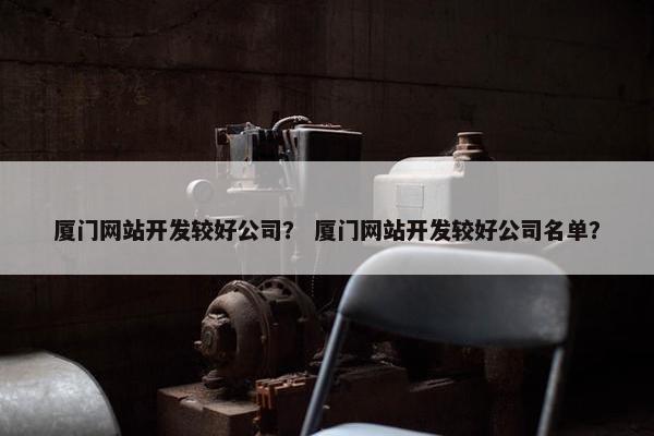 厦门网站开发较好公司？ 厦门网站开发较好公司名单？