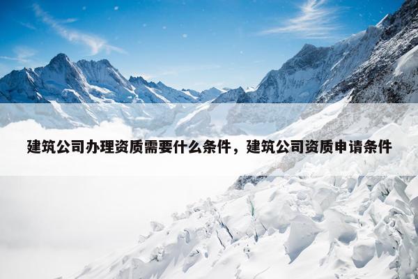 建筑公司办理资质需要什么条件，建筑公司资质申请条件